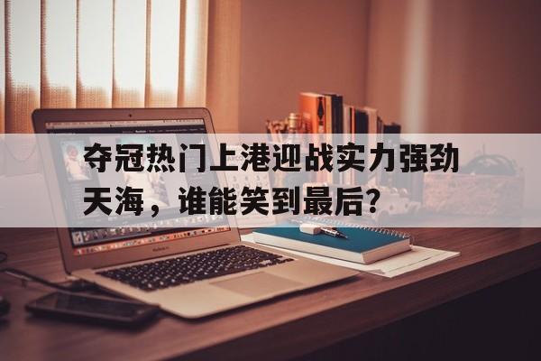 关于夺冠热门上港迎战实力强劲天海，谁能笑到最后？的信息