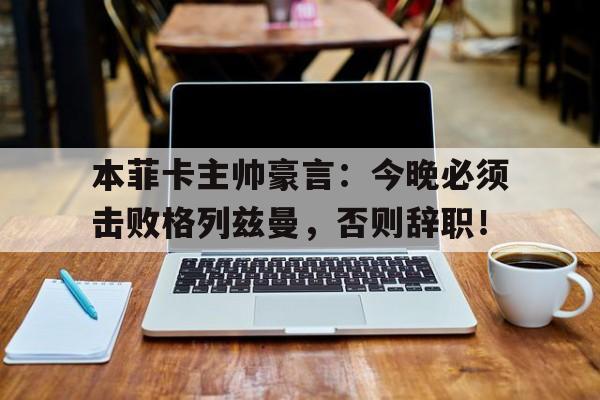 本菲卡主帅豪言：今晚必须击败格列兹曼，否则辞职！